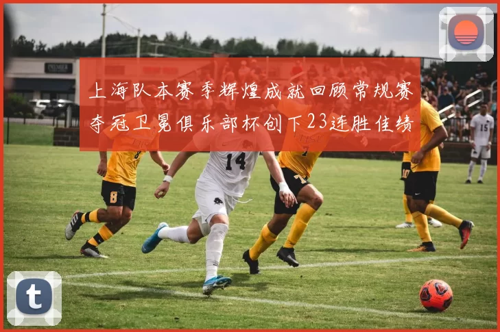 上海队本赛季辉煌成就回顾常规赛夺冠卫冕俱乐部杯创下23连胜佳绩