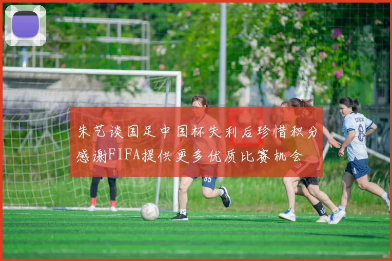 朱艺谈国足中国杯失利后珍惜积分感谢FIFA提供更多优质比赛机会