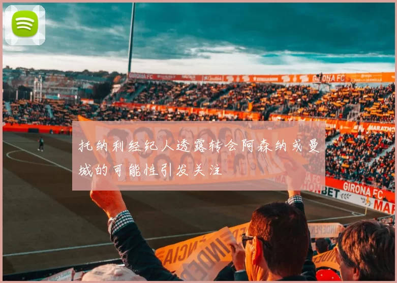 托纳利经纪人透露转会阿森纳或曼城的可能性引发关注