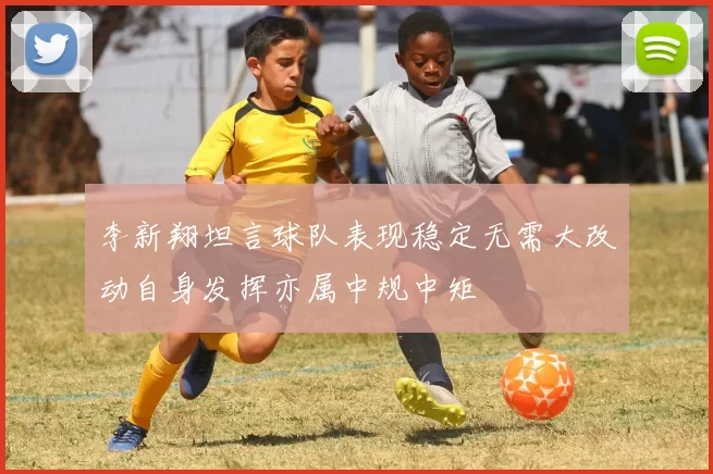 李新翔坦言球队表现稳定无需大改动自身发挥亦属中规中矩