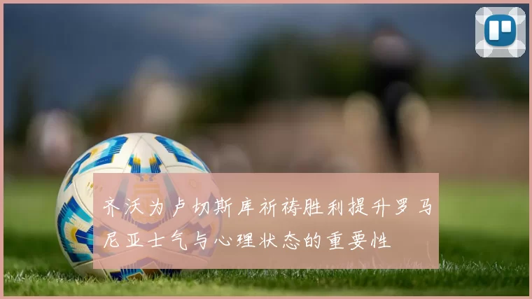 齐沃为卢切斯库祈祷胜利提升罗马尼亚士气与心理状态的重要性