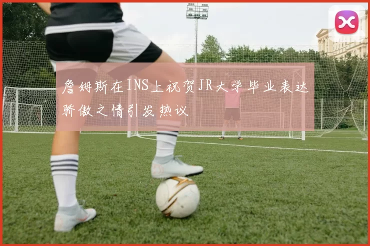 詹姆斯在INS上祝贺JR大学毕业表达骄傲之情引发热议