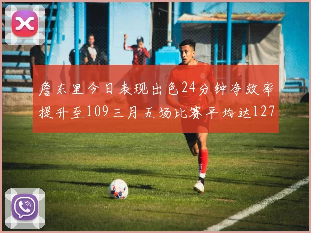 詹东里今日表现出色24分钟净效率提升至109三月五场比赛平均达127