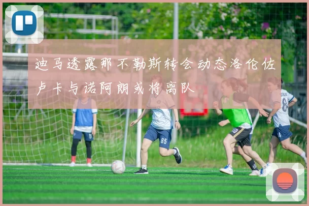 迪马透露那不勒斯转会动态洛伦佐卢卡与诺阿朗或将离队