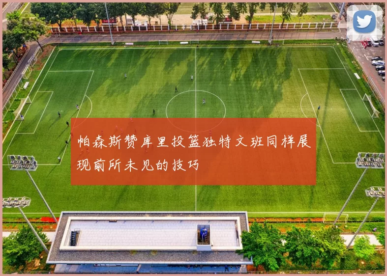 帕森斯赞库里投篮独特文班同样展现前所未见的技巧
