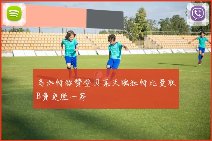 乌加特称赞登贝莱天赋独特比曼联B费更胜一筹