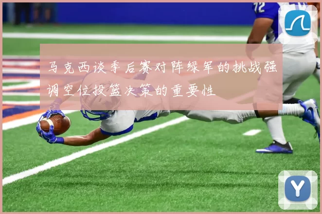 马克西谈季后赛对阵绿军的挑战强调空位投篮决策的重要性