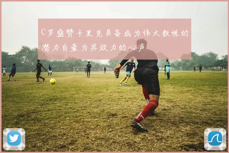 C罗盛赞卡里克具备成为伟大教练的潜力自豪为其效力的心声