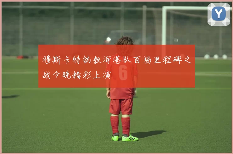 穆斯卡特执教海港队百场里程碑之战今晚精彩上演