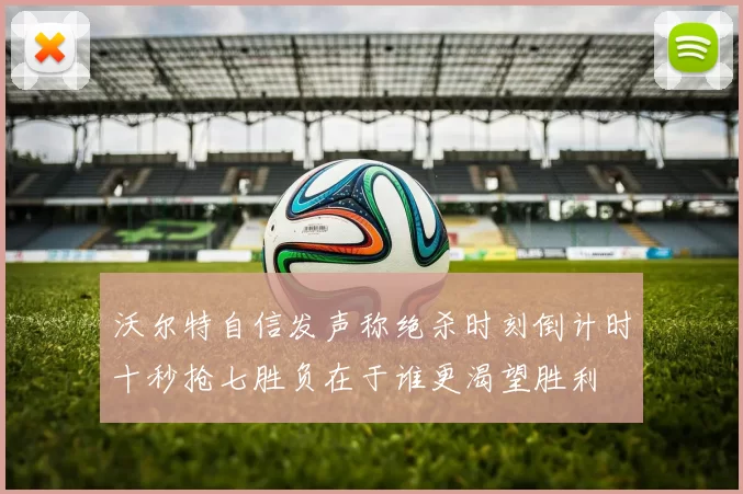 沃尔特自信发声称绝杀时刻倒计时十秒抢七胜负在于谁更渴望胜利