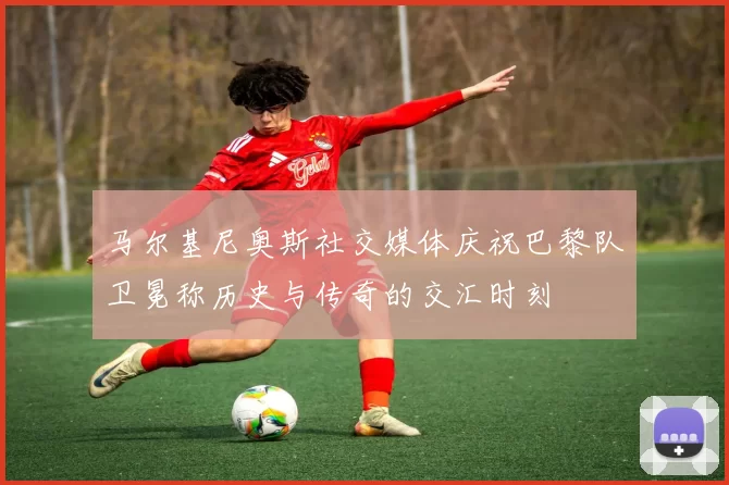 马尔基尼奥斯社交媒体庆祝巴黎队卫冕称历史与传奇的交汇时刻