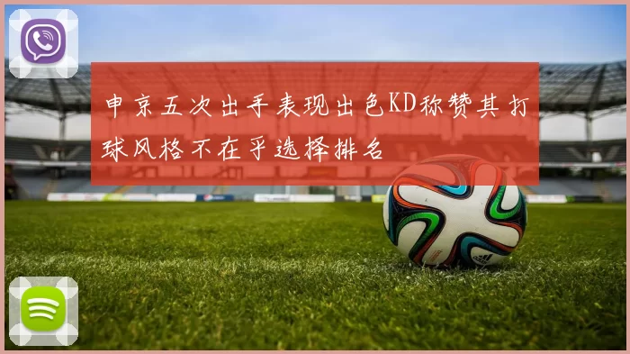 申京五次出手表现出色KD称赞其打球风格不在乎选择排名