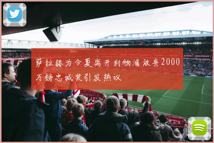 萨拉赫为今夏离开利物浦放弃2000万镑忠诚奖引发热议
