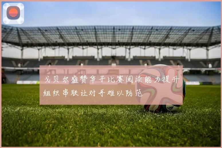 戈贝尔盛赞华子比赛阅读能力提升组织串联让对手难以防范