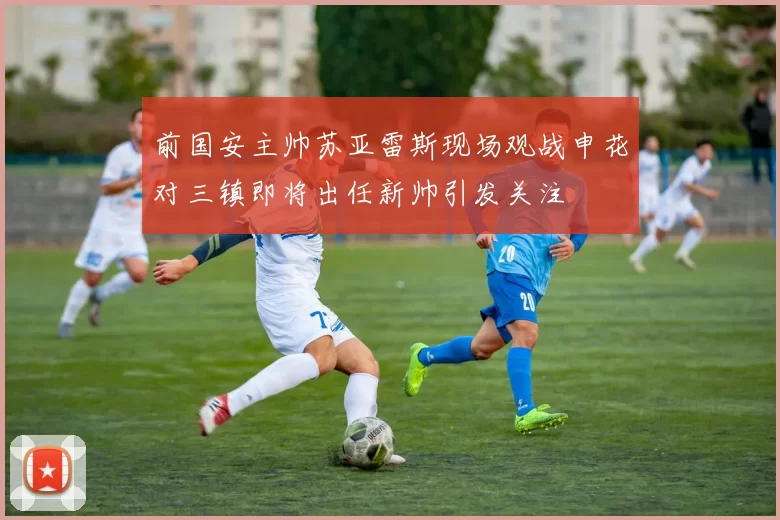 前国安主帅苏亚雷斯现场观战申花对三镇即将出任新帅引发关注