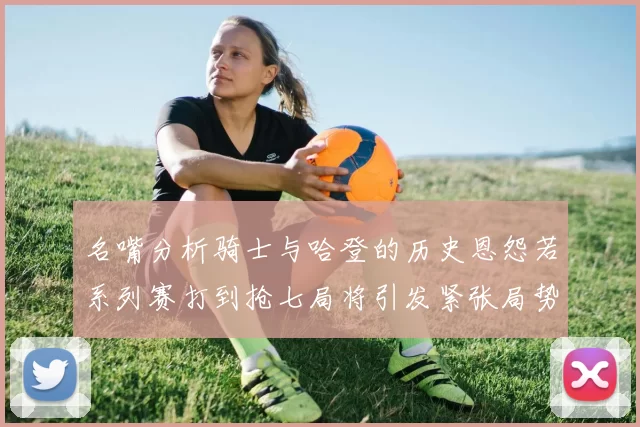 名嘴分析骑士与哈登的历史恩怨若系列赛打到抢七局将引发紧张局势