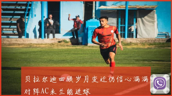 贝拉尔迪回顾岁月变迁仍信心满满对阵AC米兰能进球