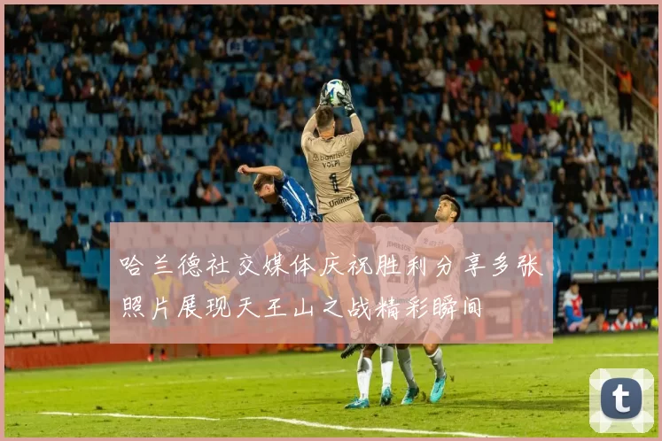 哈兰德社交媒体庆祝胜利分享多张照片展现天王山之战精彩瞬间