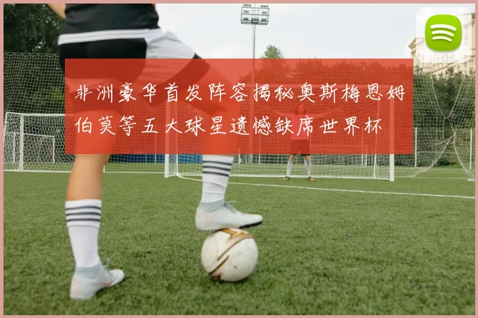 非洲豪华首发阵容揭秘奥斯梅恩姆伯莫等五大球星遗憾缺席世界杯
