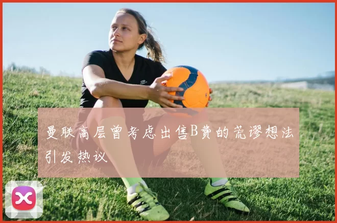曼联高层曾考虑出售B费的荒谬想法引发热议