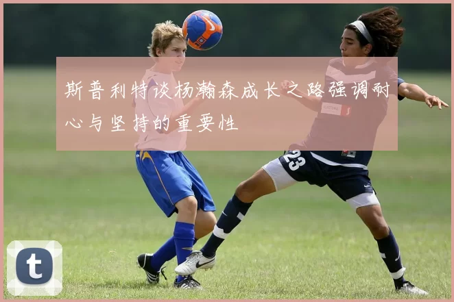 斯普利特谈杨瀚森成长之路强调耐心与坚持的重要性