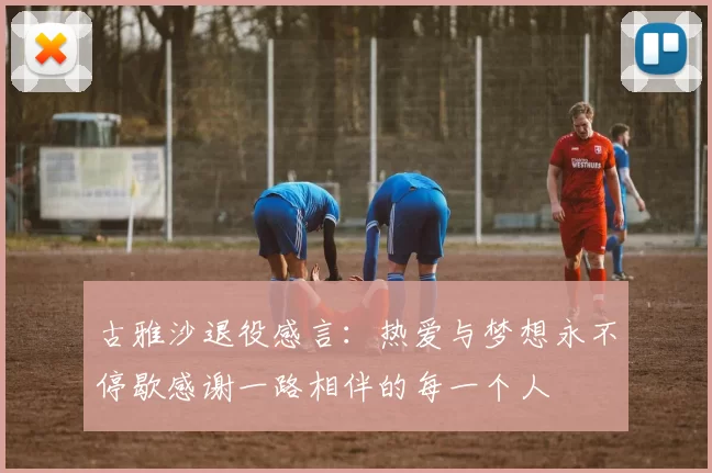 古雅沙退役感言：热爱与梦想永不停歇感谢一路相伴的每一个人